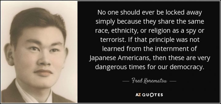 Quote from Fred Korematsu; "No one should ever be locked away simply because they share the same race, ethnicity, or religion as a spy or terrorist. If that principle was not learned from the internment of Japanese Americans, then these are very dangerous times for our democracy."